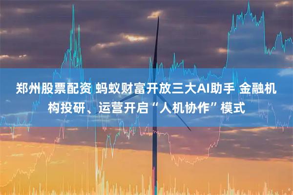 郑州股票配资 蚂蚁财富开放三大AI助手 金融机构投研、运营开启“人机协作”模式