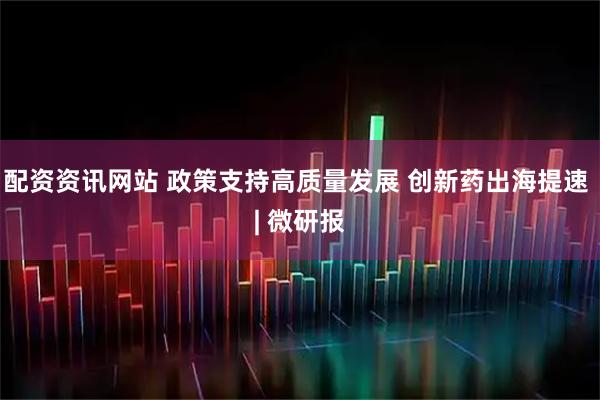 配资资讯网站 政策支持高质量发展 创新药出海提速 | 微研报