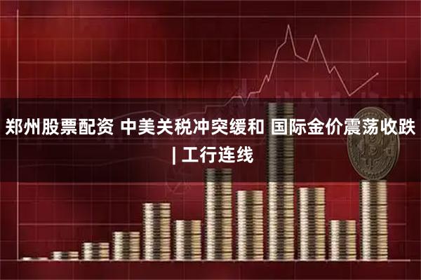 郑州股票配资 中美关税冲突缓和 国际金价震荡收跌 | 工行连线