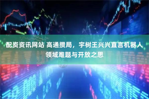 配资资讯网站 高通攒局，宇树王兴兴直言机器人领域难题与开放之思
