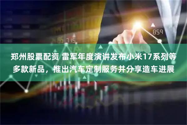 郑州股票配资 雷军年度演讲发布小米17系列等多款新品，推出汽车定制服务并分享造车进展