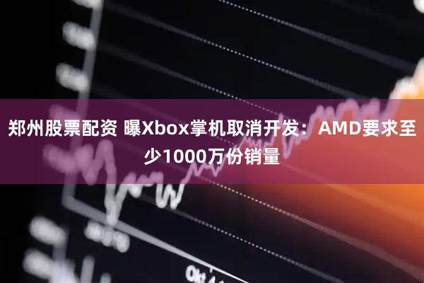 郑州股票配资 曝Xbox掌机取消开发：AMD要求至少1000万份销量