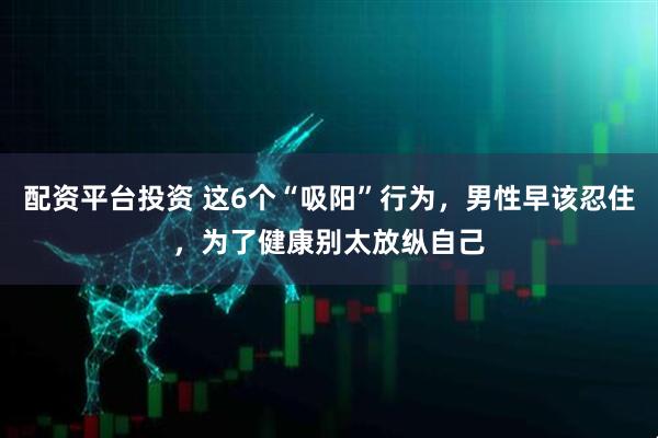 配资平台投资 这6个“吸阳”行为，男性早该忍住，为了健康别太放纵自己