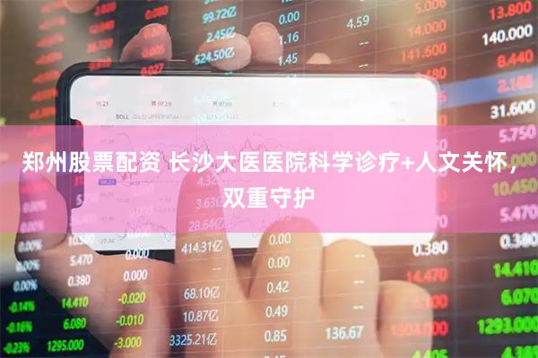 郑州股票配资 长沙大医医院科学诊疗+人文关怀，双重守护