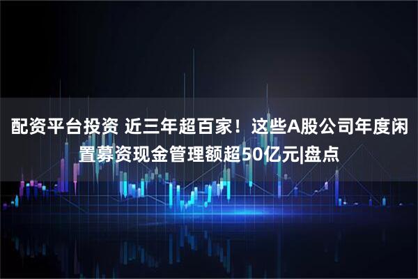 配资平台投资 近三年超百家!这些A股公司年度闲置募资现金管理额超50亿元|盘点