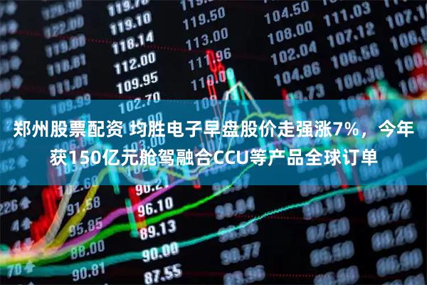 郑州股票配资 均胜电子早盘股价走强涨7%,今年获150亿元舱驾融合CCU等产品全球订单
