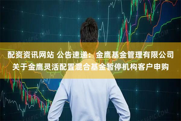 配资资讯网站 公告速递：金鹰基金管理有限公司关于金鹰灵活配置混合基金暂停机构客户申购