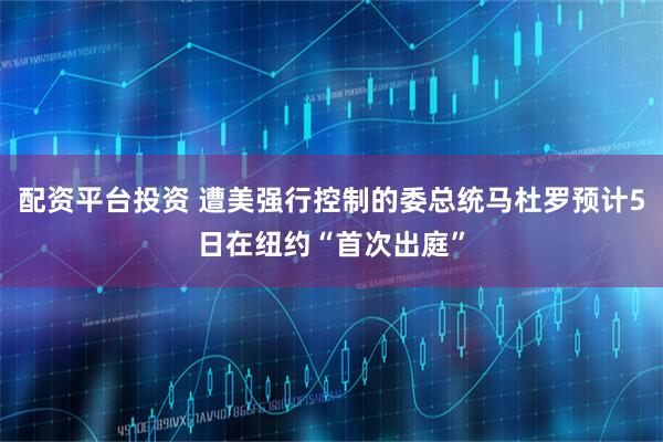 配资平台投资 遭美强行控制的委总统马杜罗预计5日在纽约“首次出庭”