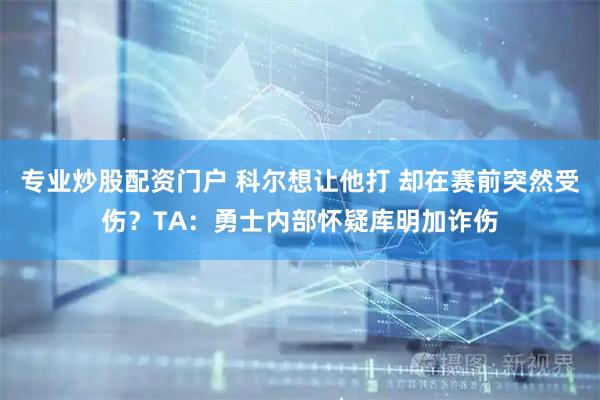 专业炒股配资门户 科尔想让他打 却在赛前突然受伤？TA：勇士内部怀疑库明加诈伤