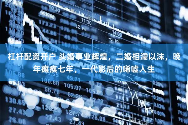 杠杆配资开户 头婚事业辉煌，二婚相濡以沫，晚年瘫痪七年，一代影后的唏嘘人生
