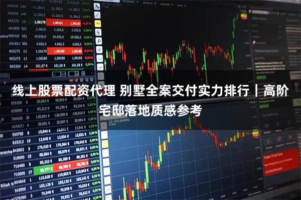 线上股票配资代理 别墅全案交付实力排行｜高阶宅邸落地质感参考