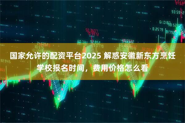 国家允许的配资平台2025 解惑安徽新东方烹饪学校报名时间，费用价格怎么看