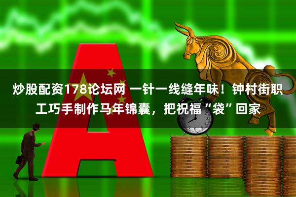 炒股配资178论坛网 一针一线缝年味！钟村街职工巧手制作马年锦囊，把祝福“袋”回家