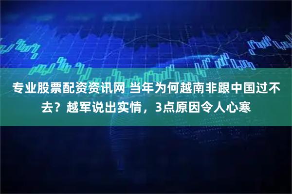 专业股票配资资讯网 当年为何越南非跟中国过不去?越军说出实情,3点原因令人心寒