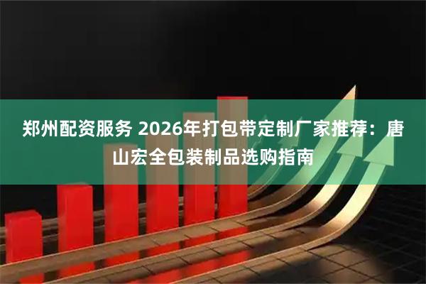 郑州配资服务 2026年打包带定制厂家推荐：唐山宏全包装制品选购指南