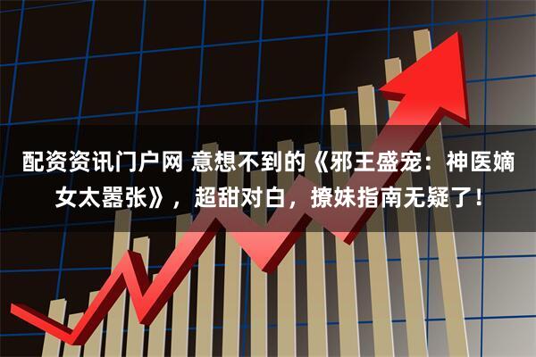 配资资讯门户网 意想不到的《邪王盛宠：神医嫡女太嚣张》，超甜对白，撩妹指南无疑了！