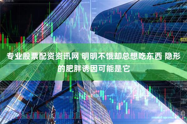 专业股票配资资讯网 明明不饿却总想吃东西 隐形的肥胖诱因可能是它