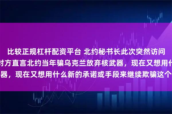 比较正规杠杆配资平台 北约秘书长此次突然访问基辅时遭到当面质问，对方直言北约当年骗乌克兰放弃核武器，现在又想用什么新的承诺或手段来继续欺骗这个东欧国家
