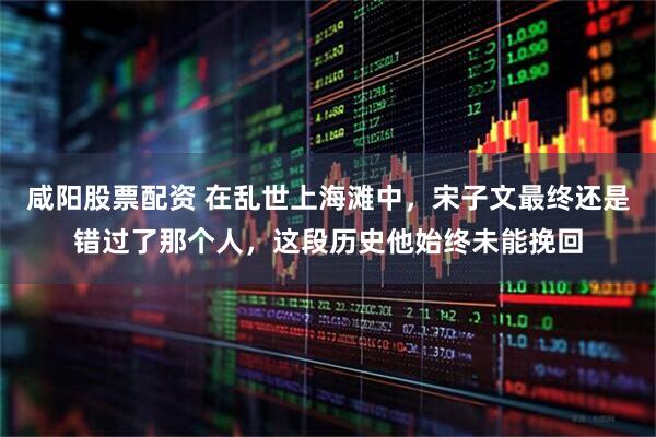 咸阳股票配资 在乱世上海滩中，宋子文最终还是错过了那个人，这段历史他始终未能挽回