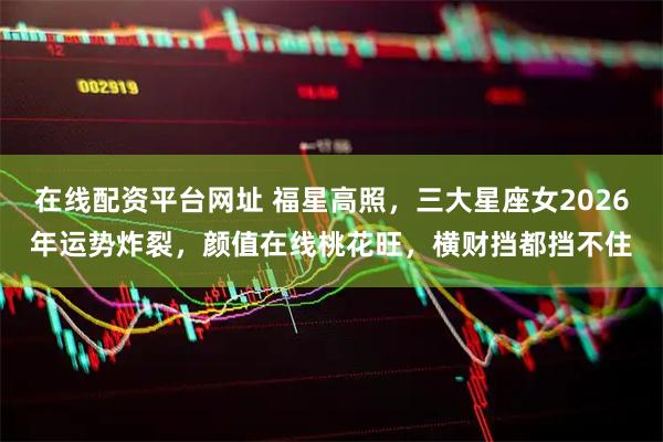 在线配资平台网址 福星高照，三大星座女2026年运势炸裂，颜值在线桃花旺，横财挡都挡不住