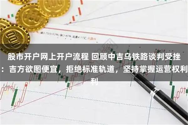 股市开户网上开户流程 回顾中吉乌铁路谈判受挫：吉方欲图便宜，拒绝标准轨道，坚持掌握运营权利