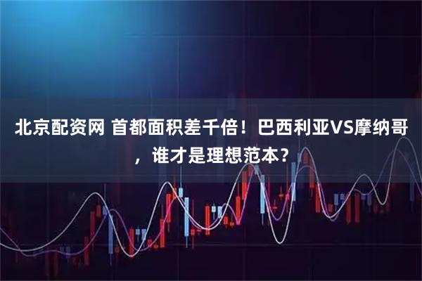 北京配资网 首都面积差千倍！巴西利亚VS摩纳哥，谁才是理想范本？