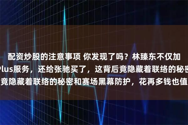 配资炒股的注意事项 你发现了吗？林臻东不仅加钱给自己买了组委会Plus服务，还给张驰买了，这背后竟隐藏着联络的秘密和赛场黑幕防护，花再多钱也值这个代价