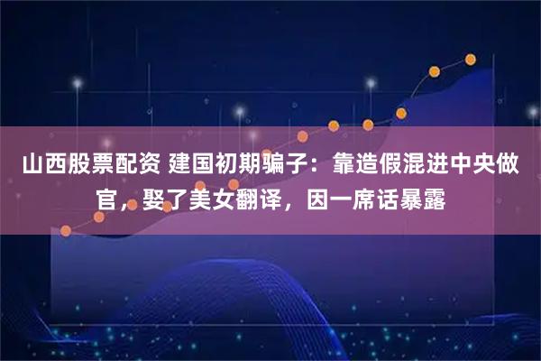 山西股票配资 建国初期骗子：靠造假混进中央做官，娶了美女翻译，因一席话暴露