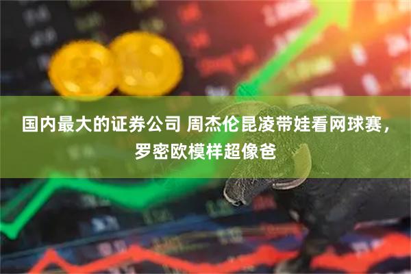 国内最大的证券公司 周杰伦昆凌带娃看网球赛，罗密欧模样超像爸