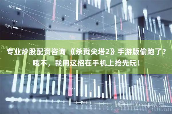 专业炒股配资咨询 《杀戮尖塔2》手游版偷跑了？哦不，我用这招在手机上抢先玩！