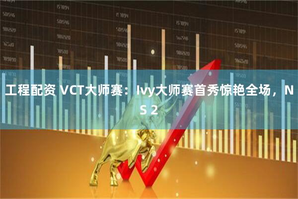 工程配资 VCT大师赛：Ivy大师赛首秀惊艳全场，NS 2
