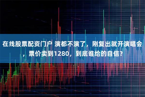 在线股票配资门户 演都不演了，刚复出就开演唱会，票价卖到1280，到底谁给的自信？