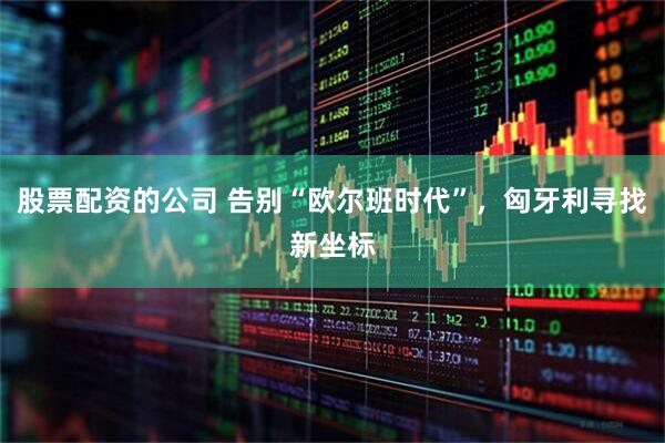 股票配资的公司 告别“欧尔班时代”，匈牙利寻找新坐标