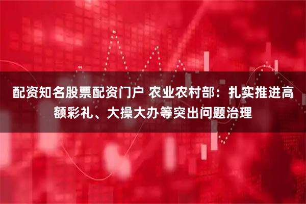 配资知名股票配资门户 农业农村部：扎实推进高额彩礼、大操大办等突出问题治理