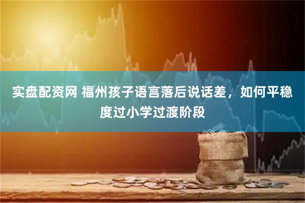实盘配资网 福州孩子语言落后说话差，如何平稳度过小学过渡阶段