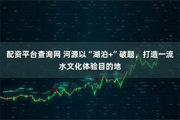 配资平台查询网 河源以“湖泊+”破题，打造一流水文化体验目的地