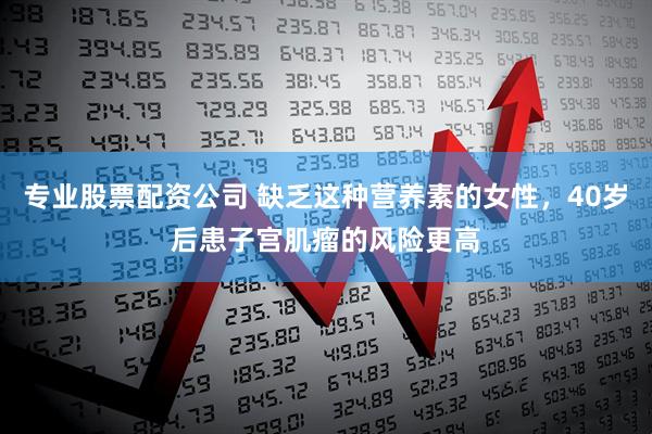 专业股票配资公司 缺乏这种营养素的女性，40岁后患子宫肌瘤的风险更高