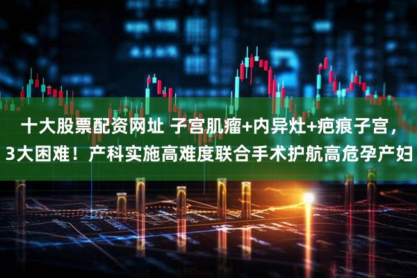 十大股票配资网址 子宫肌瘤+内异灶+疤痕子宫，3大困难！产科实施高难度联合手术护航高危孕产妇