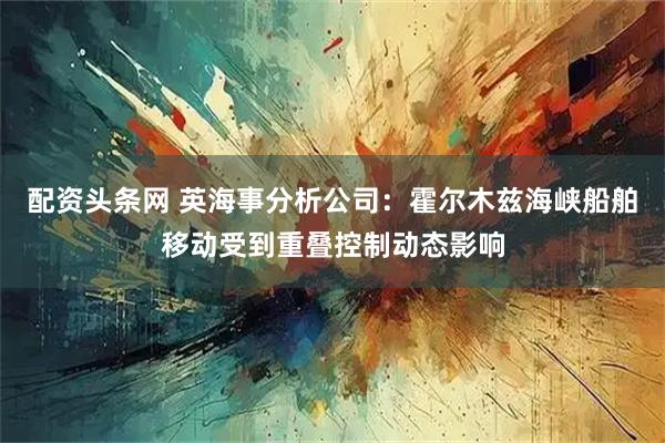 配资头条网 英海事分析公司：霍尔木兹海峡船舶移动受到重叠控制动态影响