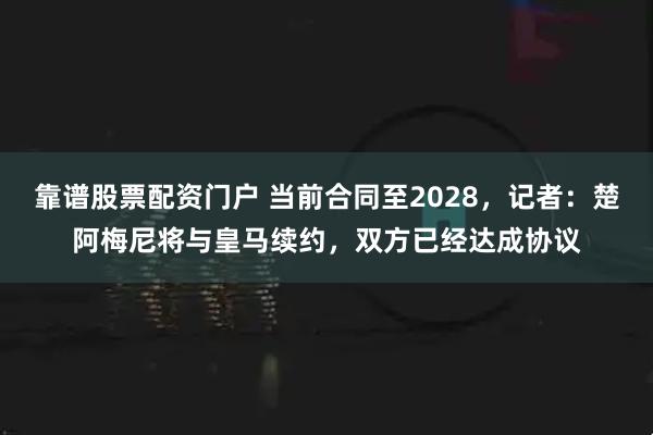 靠谱股票配资门户 当前合同至2028，记者：楚阿梅尼将与皇马续约，双方已经达成协议