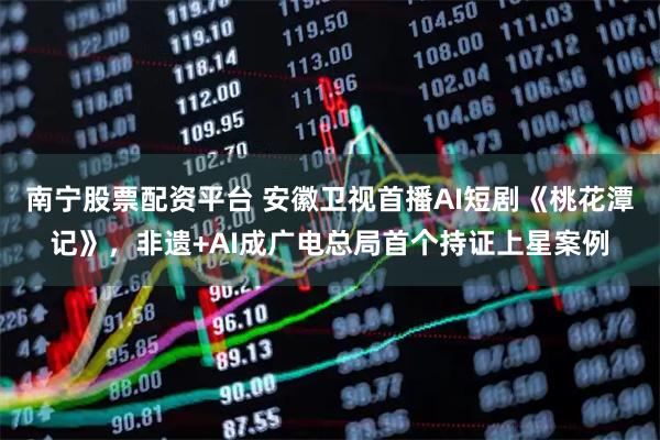 南宁股票配资平台 安徽卫视首播AI短剧《桃花潭记》，非遗+AI成广电总局首个持证上星案例