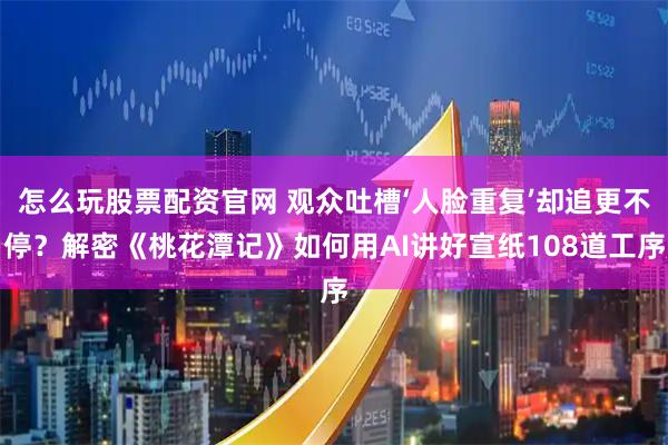 怎么玩股票配资官网 观众吐槽‘人脸重复’却追更不停？解密《桃花潭记》如何用AI讲好宣纸108道工序