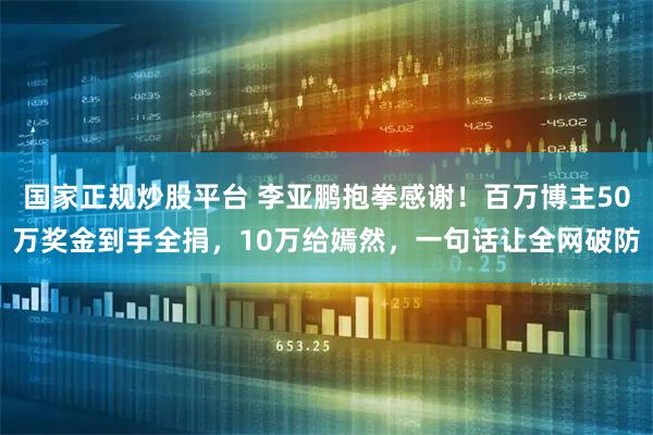 国家正规炒股平台 李亚鹏抱拳感谢！百万博主50万奖金到手全捐，10万给嫣然，一句话让全网破防