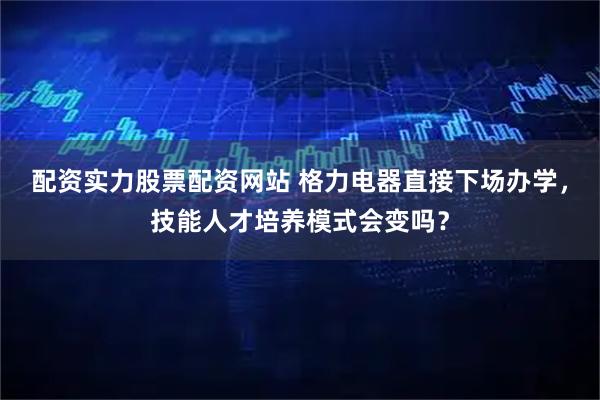 配资实力股票配资网站 格力电器直接下场办学，技能人才培养模式会变吗？