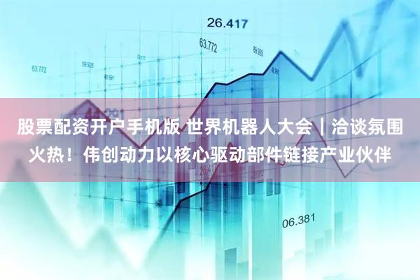 股票配资开户手机版 世界机器人大会｜洽谈氛围火热！伟创动力以核心驱动部件链接产业伙伴