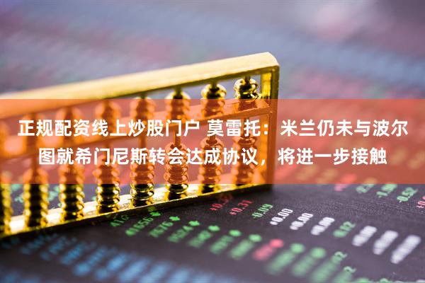 正规配资线上炒股门户 莫雷托：米兰仍未与波尔图就希门尼斯转会达成协议，将进一步接触