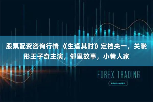 股票配资咨询行情 《生逢其时》定档央一，关晓彤王子奇主演，邻里故事，小巷人家
